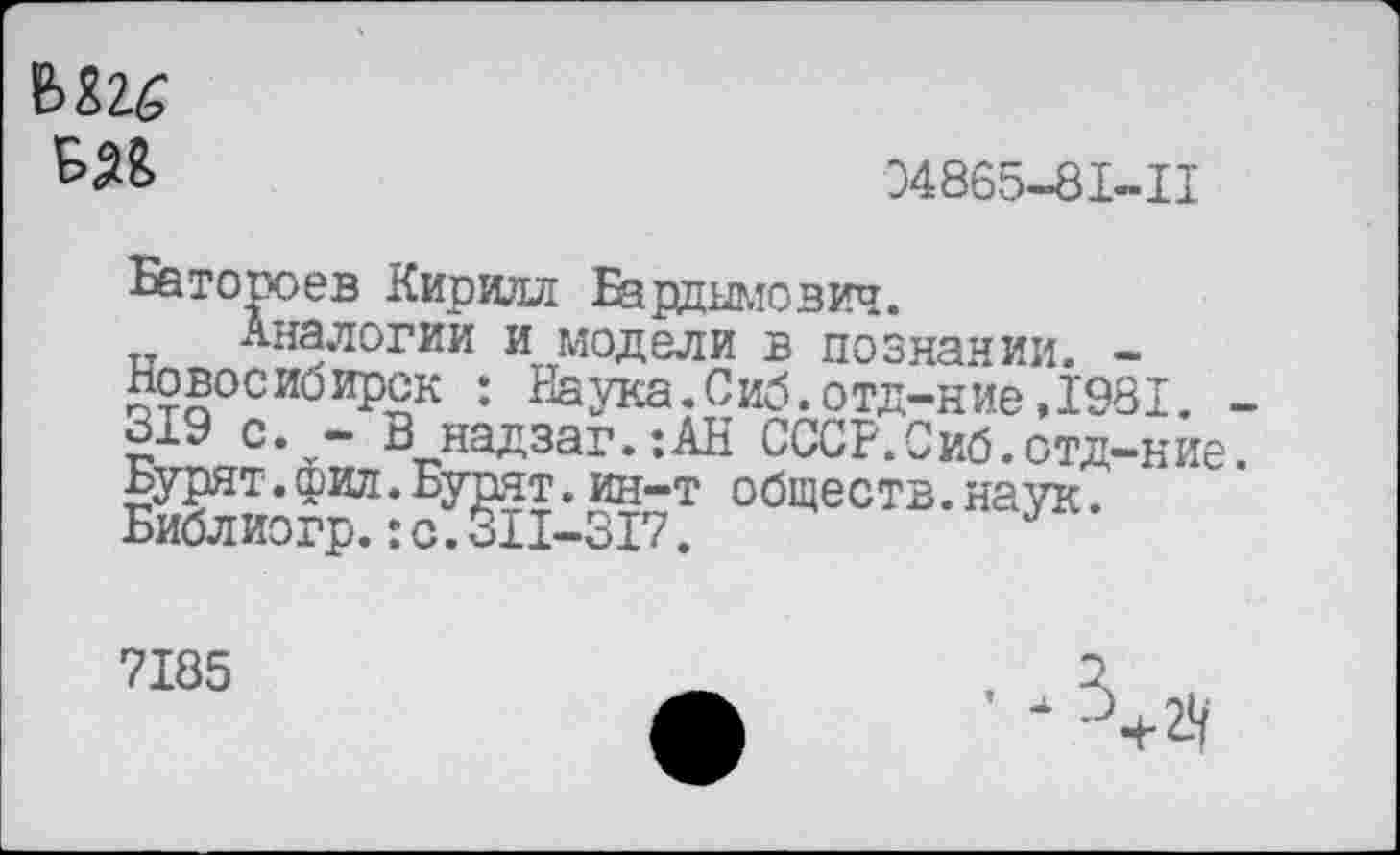 ﻿
34865-81-11
Батороев Кирилл Бардымович.
Аналогии и модели в познании. -Новосибирск : Наука.Сиб.отд-ние,1981. -319 с. - В надзаг.:АН СССР.Сиб.отд-ние. Бурят.фил.Бурят.ин~т обществ.наук. Библиогр.:с.311-317.
7185